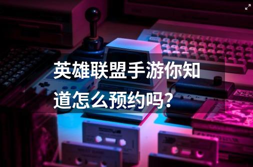 英雄联盟手游你知道怎么预约吗?-第1张-游戏资讯-龙启网络