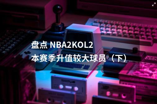 盘点 NBA2KOL2 本赛季升值较大球员(下)-第1张-游戏资讯-龙启网络