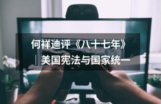 何祥迪评《八十七年》|美国宪法与国家统一-第1张-游戏资讯-龙启网络