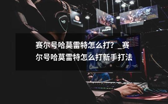 赛尔号哈莫雷特怎么打?_赛尔号哈莫雷特怎么打新手打法-第1张-游戏资讯-龙启网络