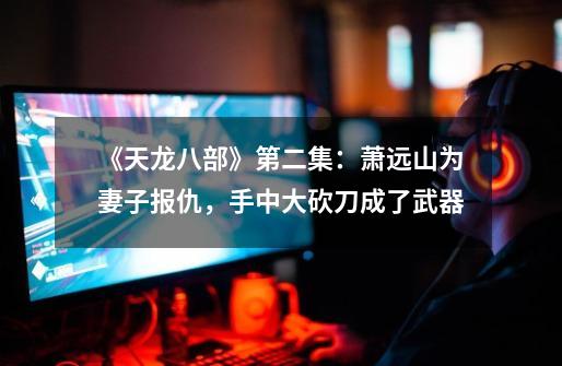 《天龙八部》第二集:萧远山为妻子报仇,手中大砍刀成了武器-第1张-游戏资讯-龙启网络