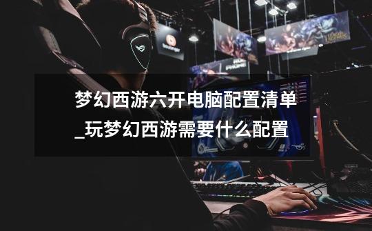 梦幻西游六开电脑配置清单_玩梦幻西游需要什么配置-第1张-游戏资讯-龙启网络