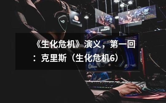 《生化危机》演义,第一回:克里斯(生化危机6)-第1张-游戏资讯-龙启网络