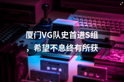 厦门VG队史首进S组，希望不息终有所获-第1张-游戏资讯-龙启网络