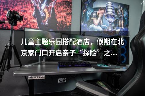 儿童主题乐园搭配酒店,假期在北京家门口开启亲子“探险”之旅-第1张-游戏资讯-龙启网络