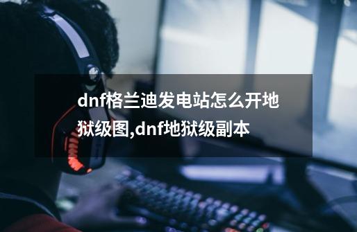 dnf格兰迪发电站怎么开地狱级图,dnf地狱级副本-第1张-游戏资讯-龙启网络