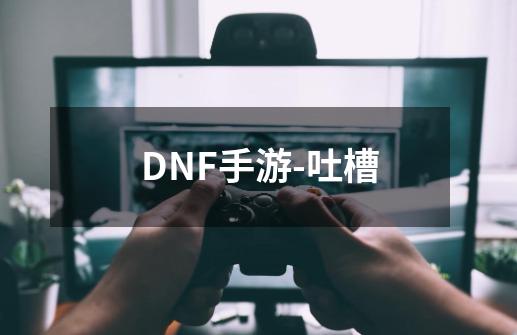 DNF手游-吐槽-第1张-游戏资讯-龙启网络