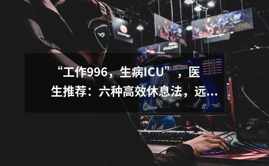 “工作996,生病ICU”,医生推荐:六种高效休息法,远离过劳死!-第1张-游戏资讯-龙启网络