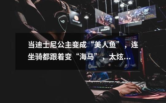 当迪士尼公主变成“美人鱼”,连坐骑都跟着变“海马”,太炫了-第1张-游戏资讯-龙启网络