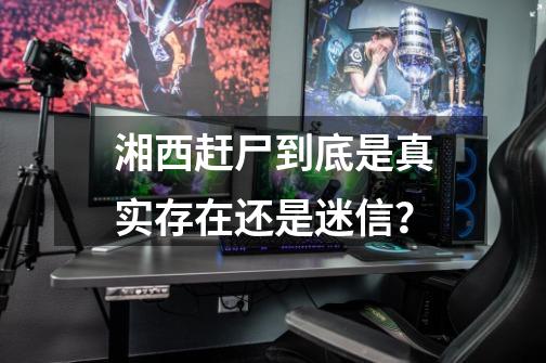 湘西赶尸到底是真实存在还是迷信?-第1张-游戏资讯-龙启网络