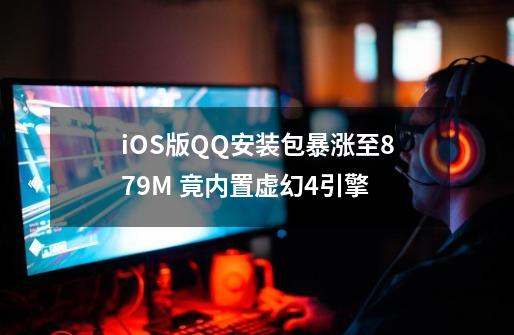 iOS版QQ安装包暴涨至879M 竟内置虚幻4引擎-第1张-游戏资讯-龙启网络