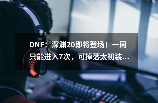DNF:深渊2.0即将登场!一周只能进入7次,可掉落太初装备-第1张-游戏资讯-龙启网络