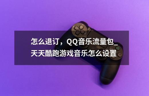 怎么退订,QQ音乐流量包_天天酷跑游戏音乐怎么设置-第1张-游戏资讯-龙启网络