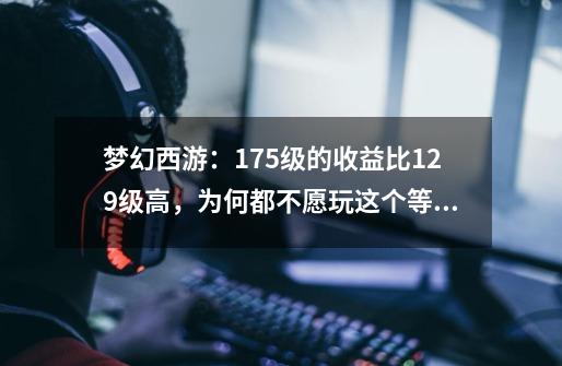 梦幻西游:175级的收益比129级高,为何都不愿玩这个等级?-第1张-游戏资讯-龙启网络