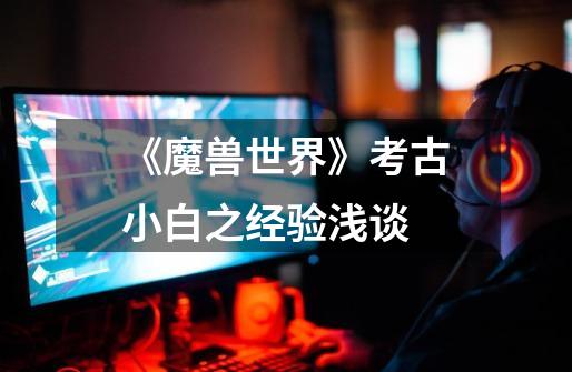 《魔兽世界》考古小白之经验浅谈-第1张-游戏资讯-龙启网络