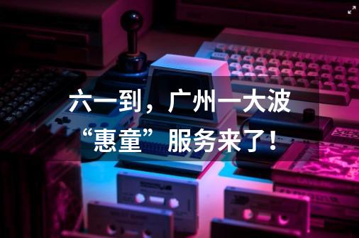 六一到,广州一大波“惠童”服务来了!-第1张-游戏资讯-龙启网络