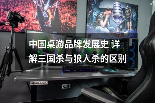 中国桌游品牌发展史 详解三国杀与狼人杀的区别-第1张-游戏资讯-龙启网络