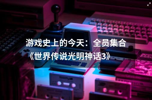 游戏史上的今天:全员集合《世界传说光明神话3》-第1张-游戏资讯-龙启网络