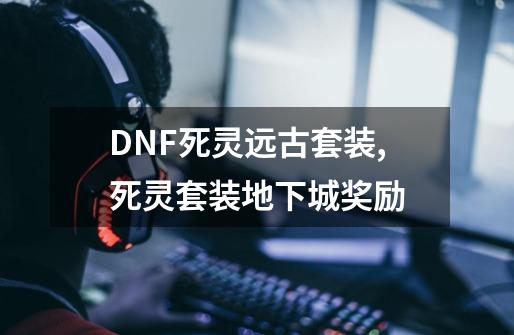 DNF死灵远古套装,死灵套装地下城奖励-第1张-游戏资讯-龙启网络