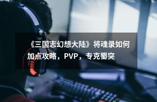 《三国志幻想大陆》将魂录如何加点攻略,PVP,专克蜀突-第1张-游戏资讯-龙启网络