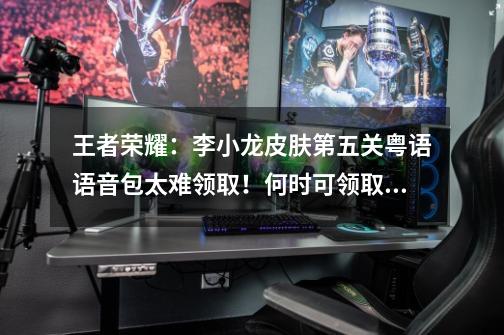 王者荣耀:李小龙皮肤第五关粤语语音包太难领取!何时可领取?-第1张-游戏资讯-龙启网络