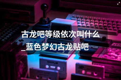 古龙吧等级依次叫什么_蓝色梦幻古龙贴吧-第1张-游戏资讯-龙启网络