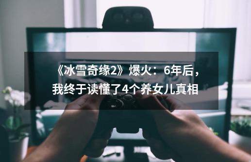 《冰雪奇缘2》爆火：6年后，我终于读懂了4个养女儿真相-第1张-游戏资讯-龙启网络