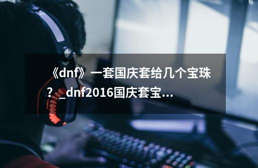 《dnf》一套国庆套给几个宝珠?_dnf2016国庆套宝珠-第1张-游戏资讯-龙启网络