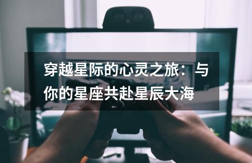 穿越星际的心灵之旅:与你的星座共赴星辰大海-第1张-游戏资讯-龙启网络