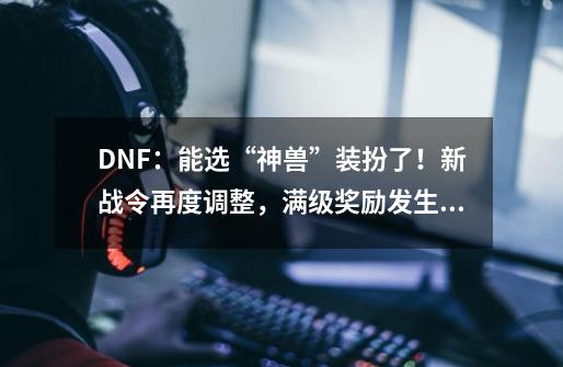 DNF:能选“神兽”装扮了!新战令再度调整,满级奖励发生变化-第1张-游戏资讯-龙启网络