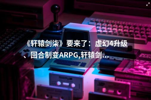 《轩辕剑柒》要来了:虚幻4升级、回合制变ARPG,轩辕剑7网游什么时候公测-第1张-游戏资讯-龙启网络