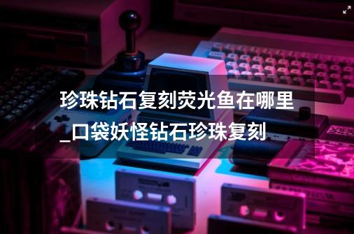 珍珠钻石复刻荧光鱼在哪里_口袋妖怪钻石珍珠复刻-第1张-游戏资讯-龙启网络
