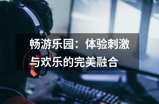 畅游乐园:体验刺激与欢乐的完美融合-第1张-游戏资讯-龙启网络
