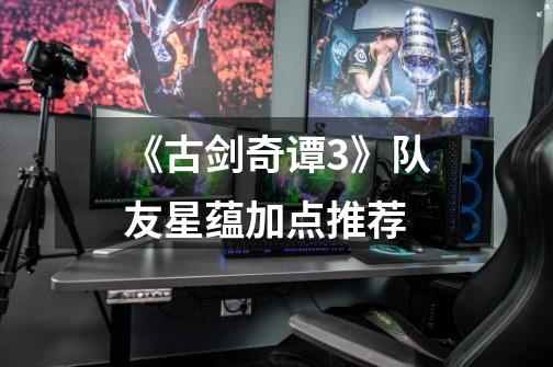 《古剑奇谭3》队友星蕴加点推荐-第1张-游戏资讯-龙启网络