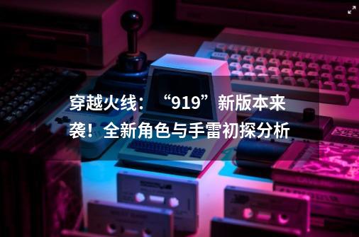 穿越火线:“919”新版本来袭!全新角色与手雷初探分析-第1张-游戏资讯-龙启网络