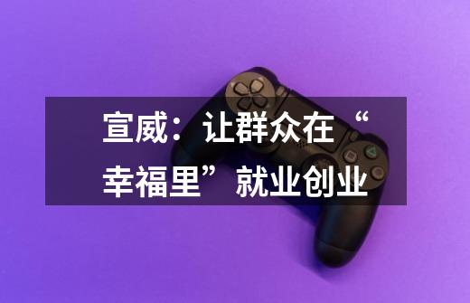 宣威:让群众在“幸福里”就业创业-第1张-游戏资讯-龙启网络