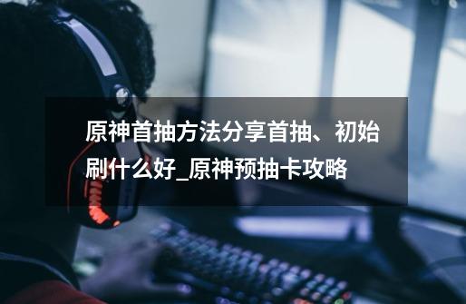 原神首抽方法分享首抽、初始刷什么好?_原神预抽卡攻略-第1张-游戏资讯-龙启网络