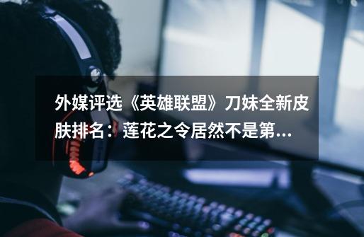 外媒评选《英雄联盟》刀妹全新皮肤排名:莲花之令居然不是第一?-第1张-游戏资讯-龙启网络