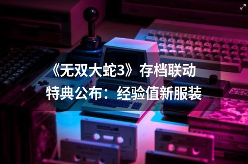 《无双大蛇3》存档联动特典公布:经验值+新服装-第1张-游戏资讯-龙启网络