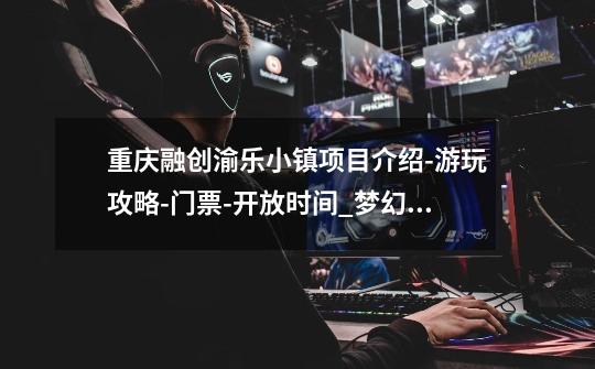 重庆融创渝乐小镇项目介绍-游玩攻略-门票-开放时间_梦幻穿越融创乐园-第1张-游戏资讯-龙启网络