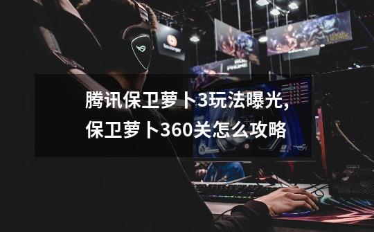 腾讯保卫萝卜3玩法曝光,保卫萝卜360关怎么攻略-第1张-游戏资讯-龙启网络