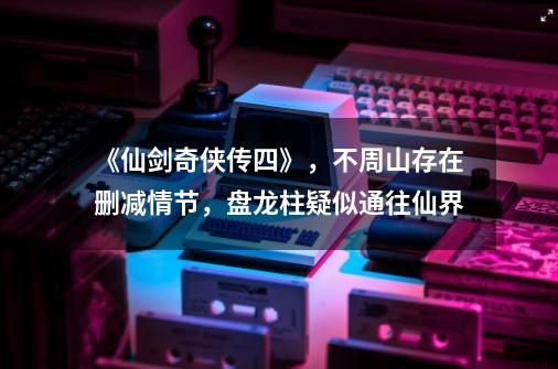 《仙剑奇侠传四》,不周山存在删减情节,盘龙柱疑似通往仙界-第1张-游戏资讯-龙启网络