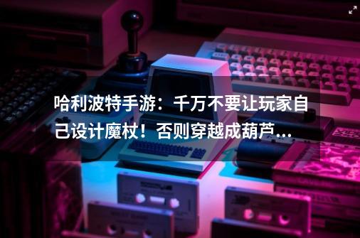 哈利波特手游:千万不要让玩家自己设计魔杖!否则穿越成葫芦娃-第1张-游戏资讯-龙启网络