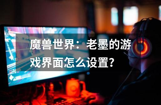 魔兽世界:老墨的游戏界面怎么设置?-第1张-游戏资讯-龙启网络