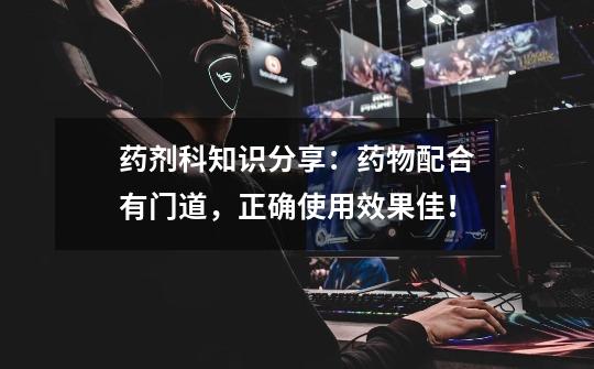 药剂科知识分享：药物配合有门道，正确使用效果佳！-第1张-游戏资讯-龙启网络