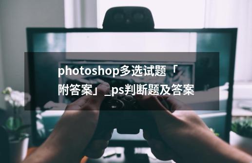 photoshop多选试题「附答案」_ps判断题及答案-第1张-游戏资讯-龙启网络