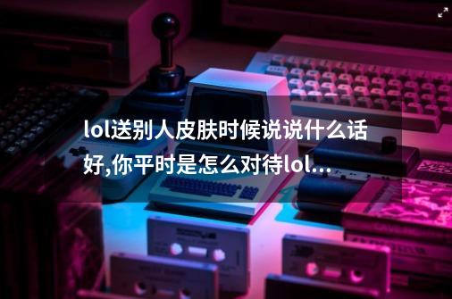 lol送别人皮肤时候说说什么话好,你平时是怎么对待lol的,感恩前行送皮肤的英文-第1张-游戏资讯-龙启网络
