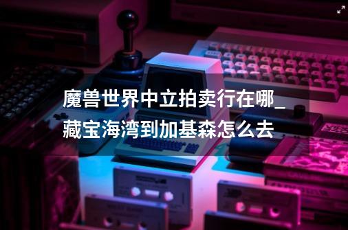 魔兽世界中立拍卖行在哪_藏宝海湾到加基森怎么去-第1张-游戏资讯-龙启网络