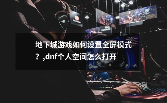 地下城游戏如何设置全屏模式?,dnf个人空间怎么打开-第1张-游戏资讯-龙启网络