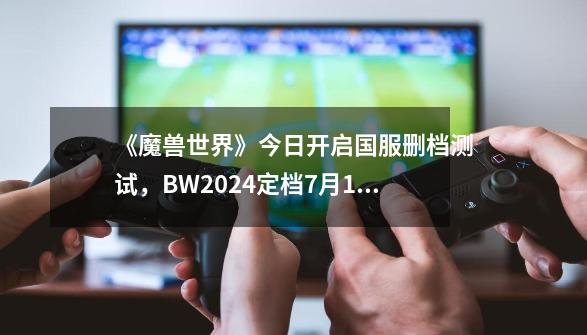 《魔兽世界》今日开启国服删档测试,BW2024定档7月12日开幕-第1张-游戏资讯-龙启网络